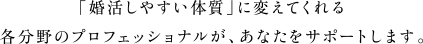 「婚活しやすい体質」に変えてくれる各分野のプロフェッショナルが、あなたをサポートします。