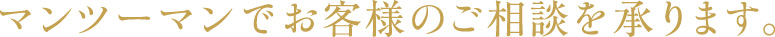 マンツーマンでお客様のご相談を承ります。