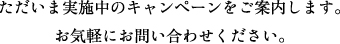 ただいま実施中のキャンペーンをご案内します。お気軽にお問い合わせください。