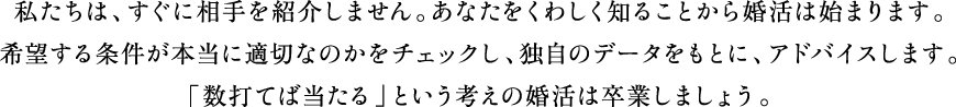 私たちは、すぐに相手を紹介しません。あなたをくわしく知ることから婚活は始まります。希望する条件が本当に適切なのかチェックし、独自のデータをもとに、アドバイスします。「数打てば当たる」という考えの婚活は卒業しましょう。