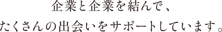 企業と企業を結んで、たくさんの出会いをサポートしています。