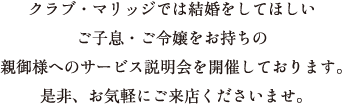 クラブ・マリッジでは結婚をしてほしいご子息・ご令嬢をお持ちの親御様へのサービス説明会を開催しております。是非、お気軽にご来店くださいませ。