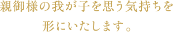 親御様の我が子を思う気持ちを形にいたします。