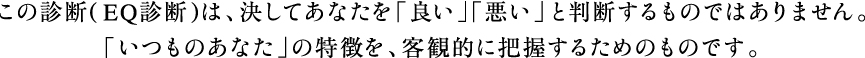 この診断(EQ診断)は、決してあなたを「良い」「悪い」と判断するものではありません。
「いつものあなた」の特徴を、客観的に把握するためのものです。