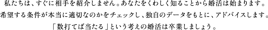 私たちは、すぐに相手を紹介しません。あなたをくわしく知ることから婚活は始まります。希望する条件が本当に適切なのかをチェックし、独自のデータをもとに、アドバイスします。「数打てば当たる」という考えの婚活は卒業しましょう。